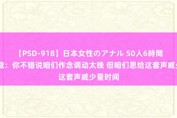 【PSD-918】日本女性のアナル 50人6時間 公牛总裁：你不错说咱们作念调动太晚 但咱们思给这套声威少量时间