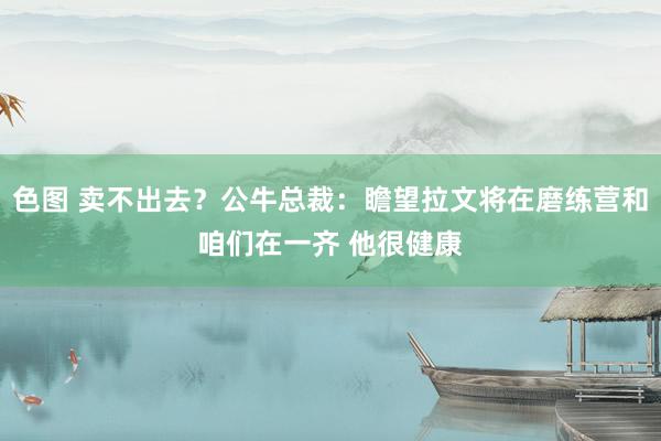 色图 卖不出去？公牛总裁：瞻望拉文将在磨练营和咱们在一齐 他很健康