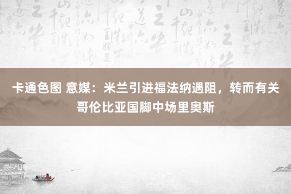 卡通色图 意媒：米兰引进福法纳遇阻，转而有关哥伦比亚国脚中场里奥斯