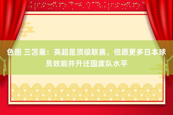 色图 三笘薰：英超是顶级联赛，但愿更多日本球员效能并升迁国度队水平