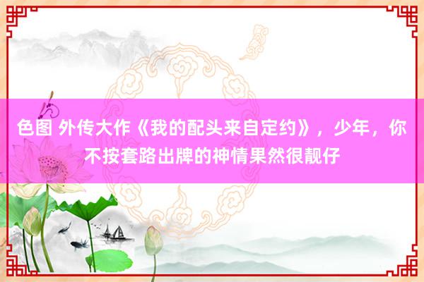 色图 外传大作《我的配头来自定约》，少年，你不按套路出牌的神情果然很靓仔