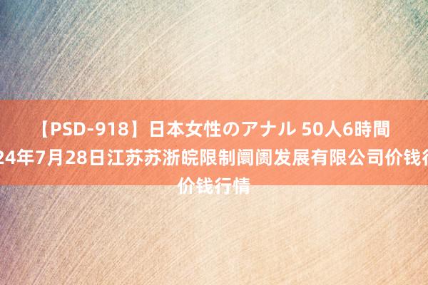 【PSD-918】日本女性のアナル 50人6時間 2024年7月28日江苏苏浙皖限制阛阓发展有限公司价钱行情