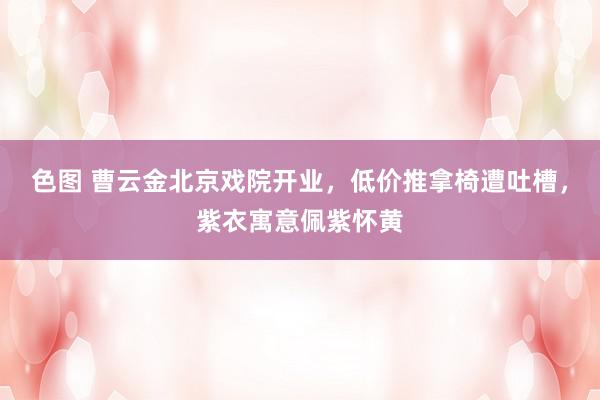 色图 曹云金北京戏院开业，低价推拿椅遭吐槽，紫衣寓意佩紫怀黄