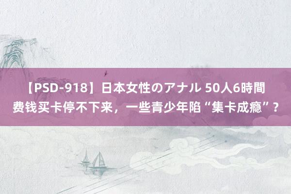 【PSD-918】日本女性のアナル 50人6時間 费钱买卡停不下来，一些青少年陷“集卡成瘾”？