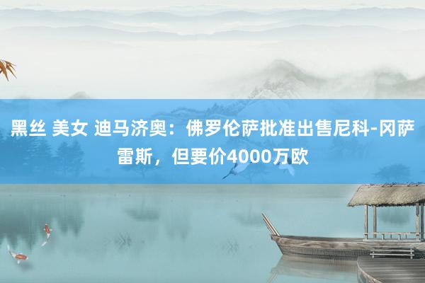 黑丝 美女 迪马济奥：佛罗伦萨批准出售尼科-冈萨雷斯，但要价4000万欧