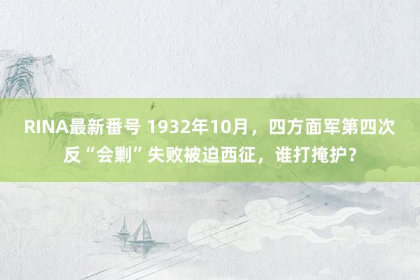 RINA最新番号 1932年10月，四方面军第四次反“会剿”失败被迫西征，谁打掩护？