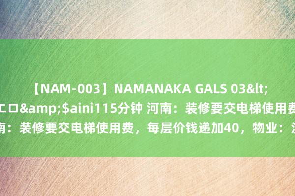 【NAM-003】NAMANAKA GALS 03</a>2010-08-27ピエロ&$aini115分钟 河南：装修要交电梯使用费，每层价钱递加40，物业：没法规不可收