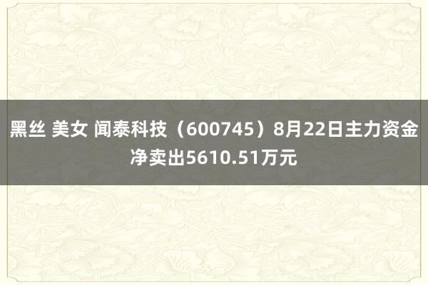 黑丝 美女 闻泰科技（600745）8月22日主力资金净卖出5610.51万元