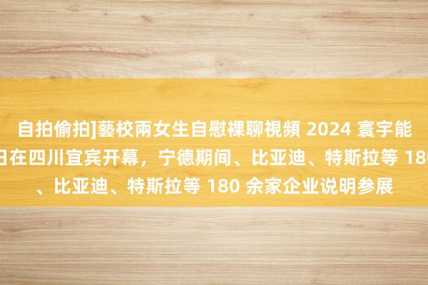 自拍偷拍]藝校兩女生自慰裸聊視頻 2024 寰宇能源电板大会 9 月 1 日在四川宜宾开幕，宁德期间、比亚迪、特斯拉等 180 余家企业说明参展