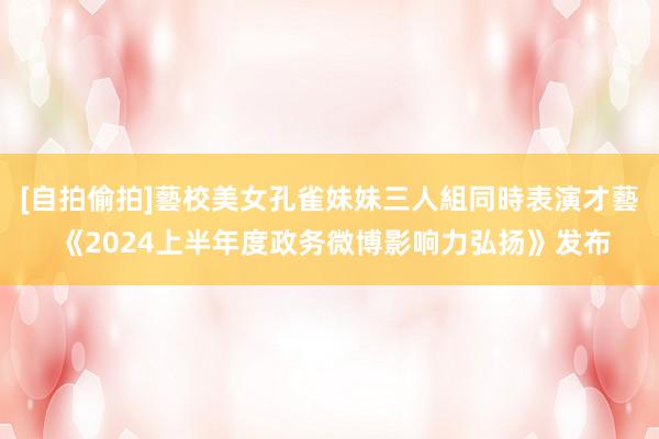 [自拍偷拍]藝校美女孔雀妹妹三人組同時表演才藝 《2024上半年度政务微博影响力弘扬》发布