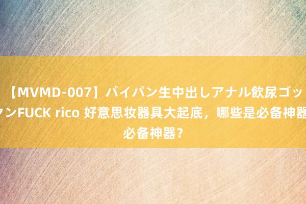 【MVMD-007】パイパン生中出しアナル飲尿ゴックンFUCK rico 好意思妆器具大起底，哪些是必备神器？