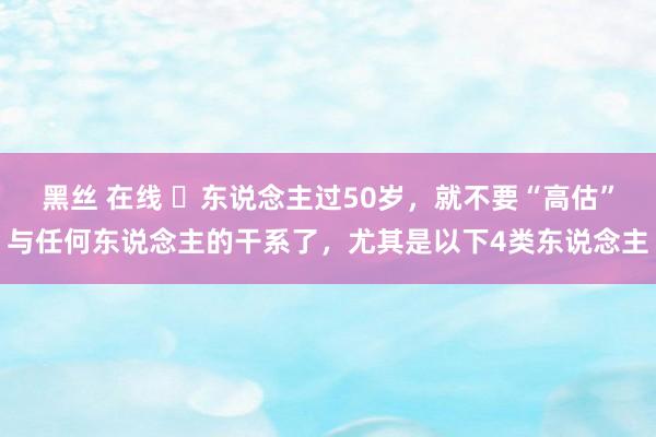 黑丝 在线 ​东说念主过50岁，就不要“高估”与任何东说念主的干系了，尤其是以下4类东说念主