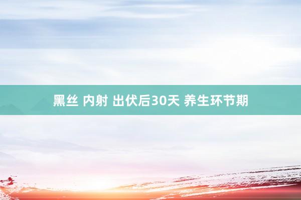 黑丝 内射 出伏后30天 养生环节期