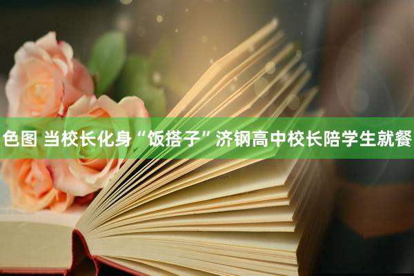 色图 当校长化身“饭搭子”济钢高中校长陪学生就餐