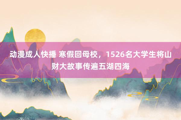 动漫成人快播 寒假回母校，1526名大学生将山财大故事传遍五湖四海