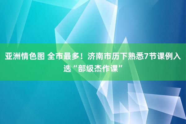 亚洲情色图 全市最多！济南市历下熟悉7节课例入选“部级杰作课”