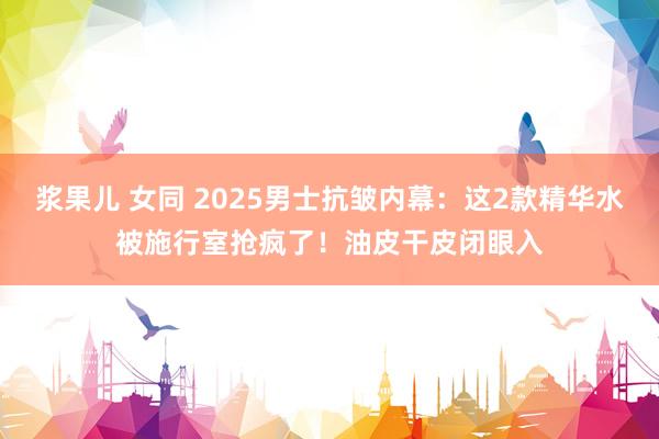 浆果儿 女同 2025男士抗皱内幕：这2款精华水被施行室抢疯了！油皮干皮闭眼入