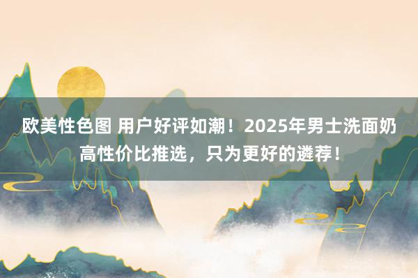 欧美性色图 用户好评如潮！2025年男士洗面奶高性价比推选，只为更好的遴荐！