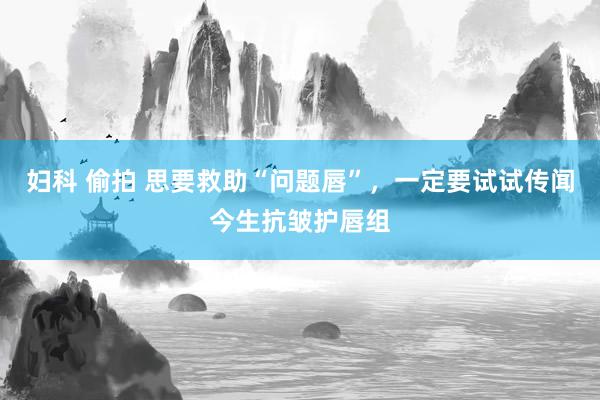 妇科 偷拍 思要救助“问题唇”，一定要试试传闻今生抗皱护唇组
