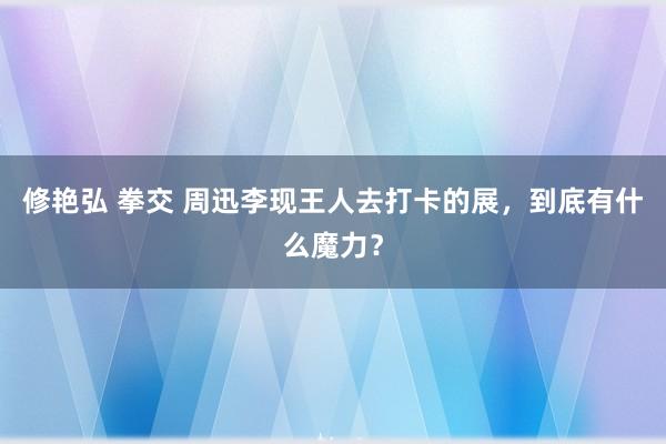 修艳弘 拳交 周迅李现王人去打卡的展，到底有什么魔力？