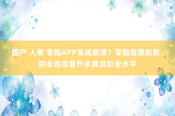 国产 人兽 零跑APP系统崩溃？零跑客服致歉，称会连接晋升家具及职业水平