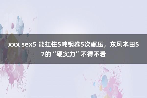 xxx sex5 能扛住5吨钢卷5次碾压，东风本田S7的“硬实力”不得不看