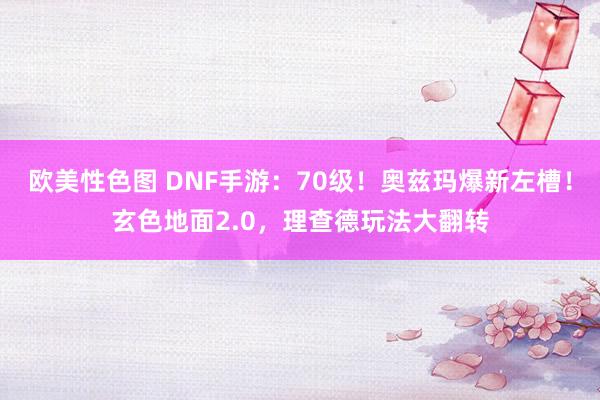 欧美性色图 DNF手游：70级！奥兹玛爆新左槽！玄色地面2.0，理查德玩法大翻转
