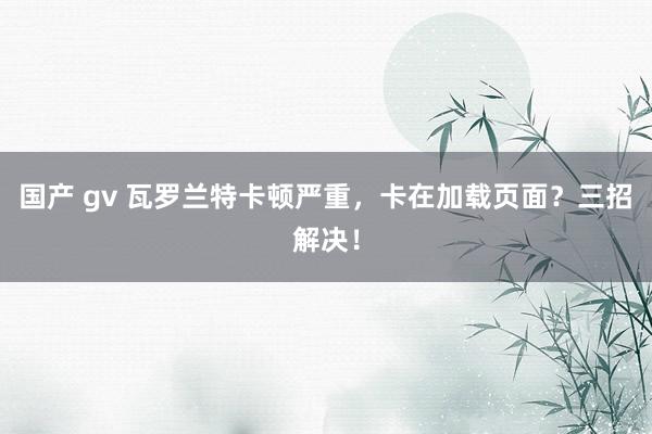 国产 gv 瓦罗兰特卡顿严重，卡在加载页面？三招解决！