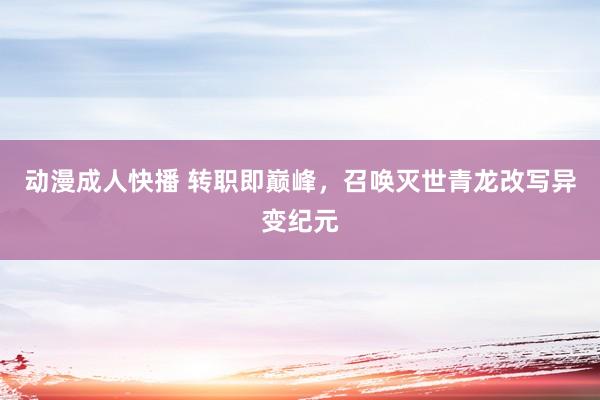 动漫成人快播 转职即巅峰，召唤灭世青龙改写异变纪元