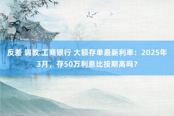 反差 调教 工商银行 大额存单最新利率：2025年3月，存50万利息比按期高吗？