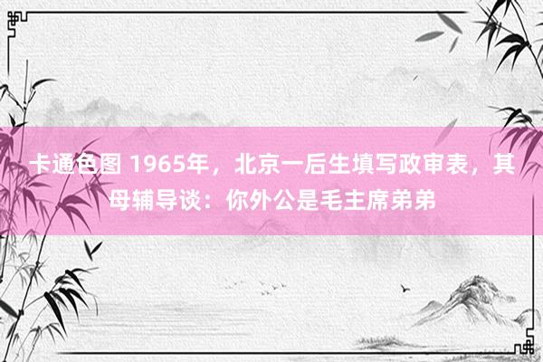 卡通色图 1965年，北京一后生填写政审表，其母辅导谈：你外公是毛主席弟弟