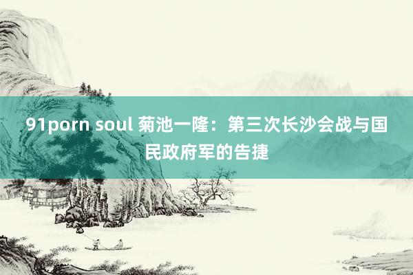 91porn soul 菊池一隆：第三次长沙会战与国民政府军的告捷