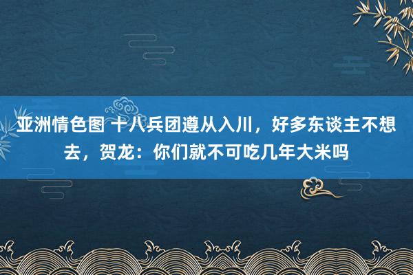 亚洲情色图 十八兵团遵从入川，好多东谈主不想去，贺龙：你们就不可吃几年大米吗
