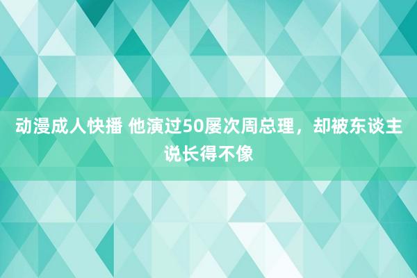 动漫成人快播 他演过50屡次周总理，却被东谈主说长得不像