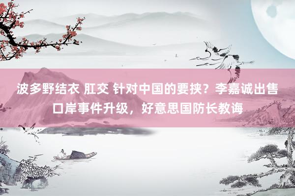 波多野结衣 肛交 针对中国的要挟？李嘉诚出售口岸事件升级，好意思国防长教诲
