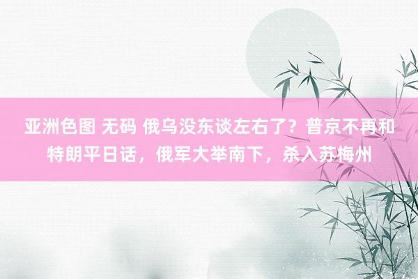 亚洲色图 无码 俄乌没东谈左右了？普京不再和特朗平日话，俄军大举南下，杀入苏梅州