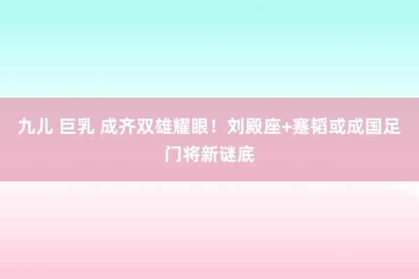 九儿 巨乳 成齐双雄耀眼！刘殿座+蹇韬或成国足门将新谜底