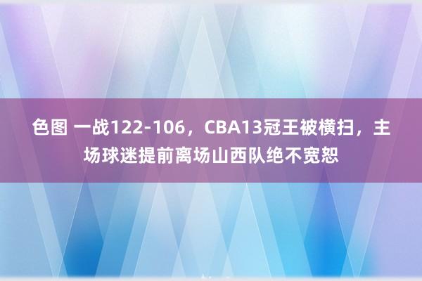 色图 一战122-106，CBA13冠王被横扫，主场球迷提前离场山西队绝不宽恕