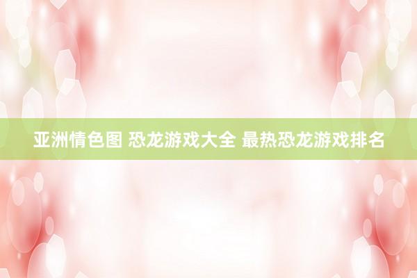 亚洲情色图 恐龙游戏大全 最热恐龙游戏排名