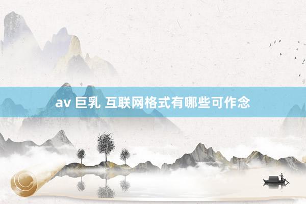 av 巨乳 互联网格式有哪些可作念