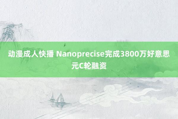 动漫成人快播 Nanoprecise完成3800万好意思元C轮融资