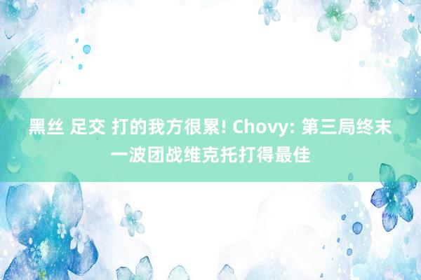 黑丝 足交 打的我方很累! Chovy: 第三局终末一波团战维克托打得最佳