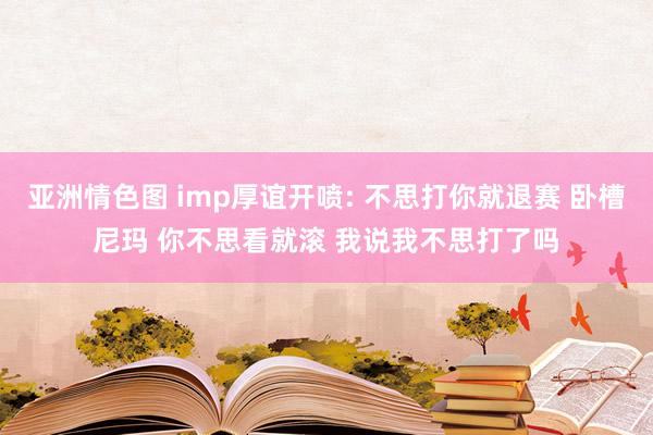 亚洲情色图 imp厚谊开喷: 不思打你就退赛 卧槽尼玛 你不思看就滚 我说我不思打了吗