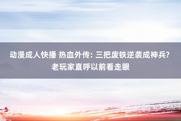 动漫成人快播 热血外传: 三把废铁逆袭成神兵? 老玩家直呼以前看走眼