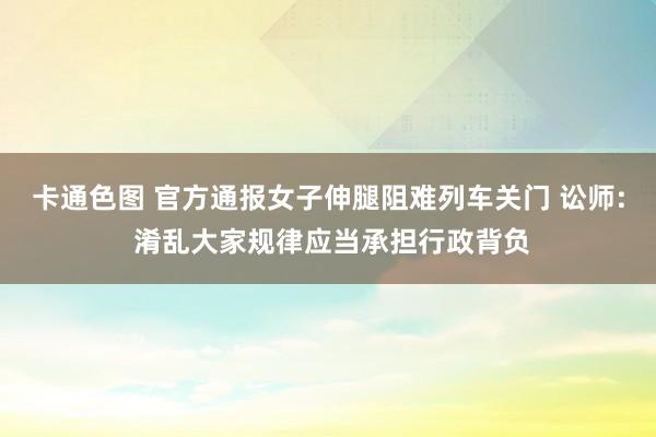 卡通色图 官方通报女子伸腿阻难列车关门 讼师: 淆乱大家规律应当承担行政背负