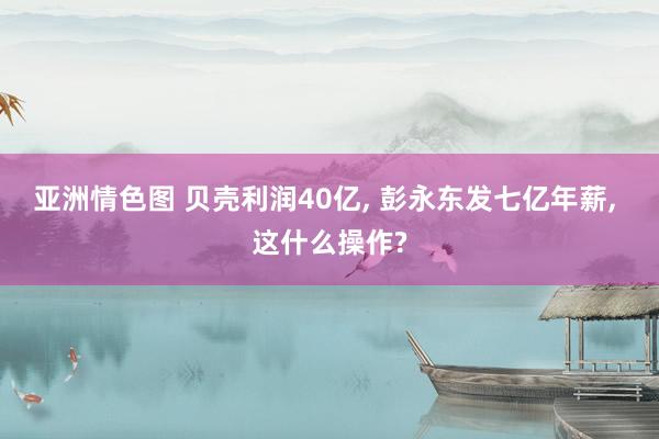 亚洲情色图 贝壳利润40亿, 彭永东发七亿年薪, 这什么操作?