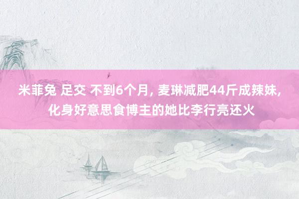 米菲兔 足交 不到6个月, 麦琳减肥44斤成辣妹, 化身好意思食博主的她比李行亮还火
