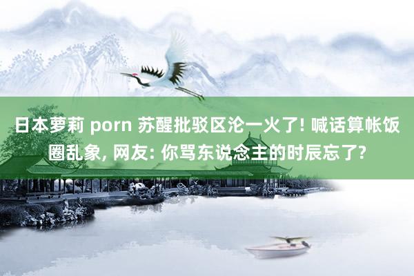 日本萝莉 porn 苏醒批驳区沦一火了! 喊话算帐饭圈乱象, 网友: 你骂东说念主的时辰忘了?
