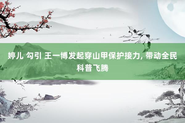 婷儿 勾引 王一博发起穿山甲保护接力, 带动全民科普飞腾