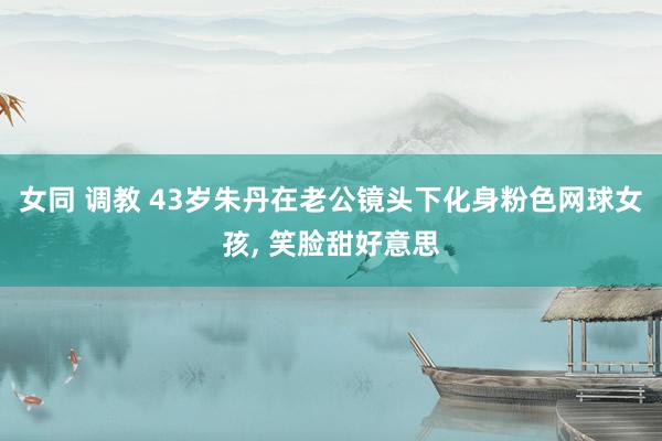 女同 调教 43岁朱丹在老公镜头下化身粉色网球女孩, 笑脸甜好意思